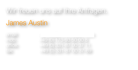 Wir freuen uns auf Ihre Anfragen.
James Austin 

email:                 james@ja-immobilien.com
mob:                 +49 (0) 173-93 50 00 8
office:                +49 (0) 331-87 00 37 71
fax:                    +49 (0) 331-87 00 37-69 